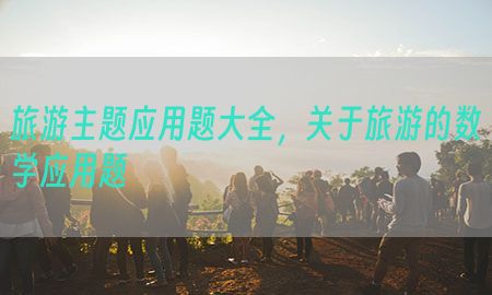 旅游主题应用题大全，关于旅游的数学应用题