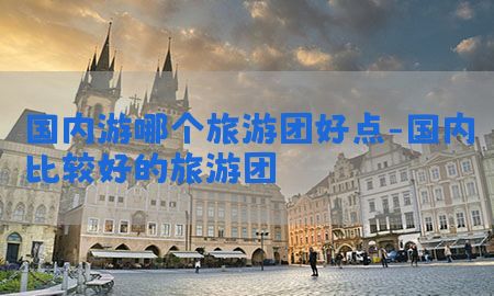 国内游哪个旅游团好点-国内比较好的旅游团