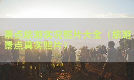 景点旅游实况照片大全（旅游景点真实照片）