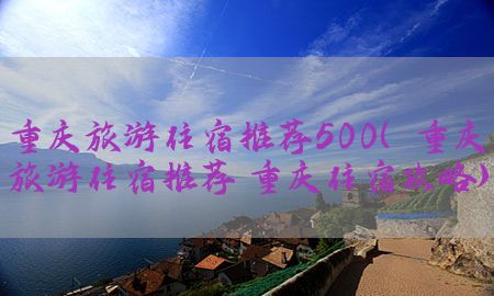 重庆旅游住宿推荐500（重庆旅游住宿推荐 重庆住宿攻略）