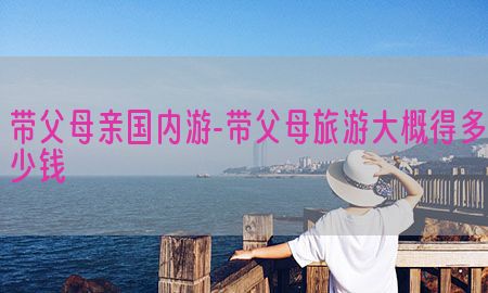 带父母亲国内游-带父母旅游大概得多少钱