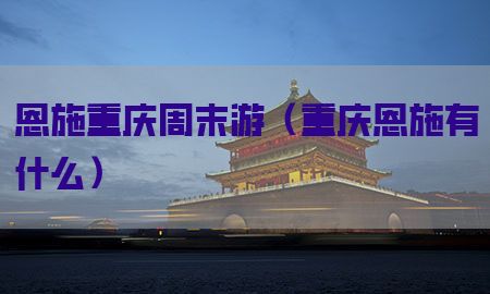 恩施重庆周末游（重庆恩施有什么）