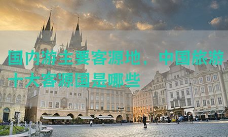 国内游主要客源地，中国旅游十大客源国是哪些