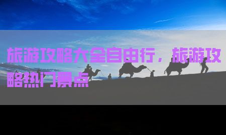 旅游攻略大全自由行，旅游攻略热门景点