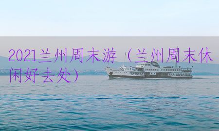 2021兰州周末游（兰州周末休闲好去处）