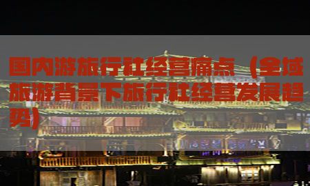 国内游旅行社经营痛点（全域旅游背景下旅行社经营发展趋势）