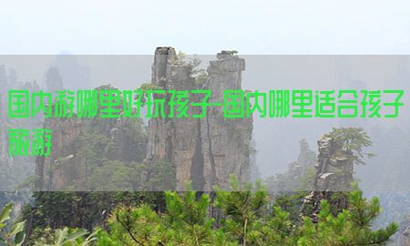 国内游哪里好玩孩子-国内哪里适合孩子旅游