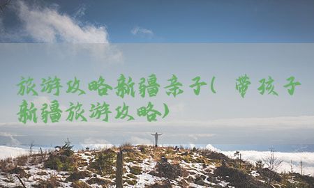 旅游攻略新疆亲子（带孩子新疆旅游攻略）