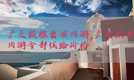 广之旅推出国内游，广之旅国内游全部线路价格