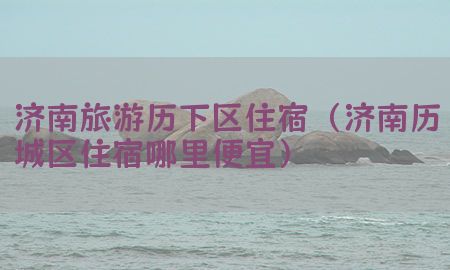 济南旅游历下区住宿（济南历城区住宿哪里便宜）