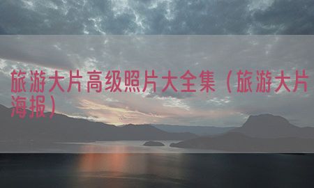 旅游大片高级照片大全集（旅游大片海报）