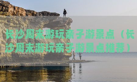 长沙周末游玩亲子游景点（长沙周末游玩亲子游景点推荐）