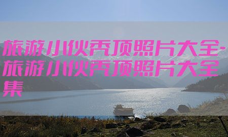 旅游小伙秃顶照片大全-旅游小伙秃顶照片大全集