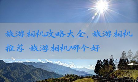 旅游相机攻略大全，旅游相机推荐 旅游相机哪个好