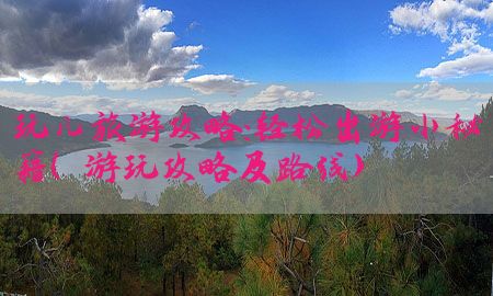 玩儿旅游攻略：轻松出游小秘籍（游玩攻略及路线）