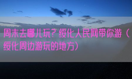 周末去哪儿玩？绥化人民网带你游（绥化周边游玩的地方）