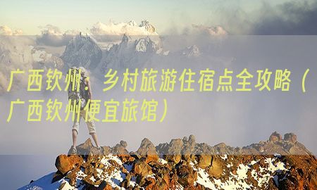 广西钦州：乡村旅游住宿点全攻略（广西钦州便宜旅馆）