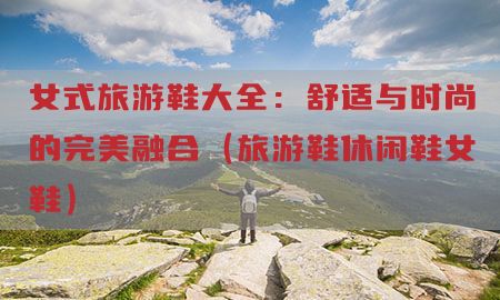 女式旅游鞋大全：舒适与时尚的完美融合（旅游鞋休闲鞋女鞋）