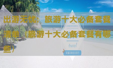 出游无忧：旅游十大必备套餐清单（旅游十大必备套餐有哪些）