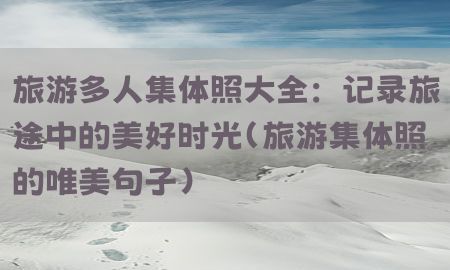 旅游多人集体照大全：记录旅途中的美好时光（旅游集体照的唯美句子）