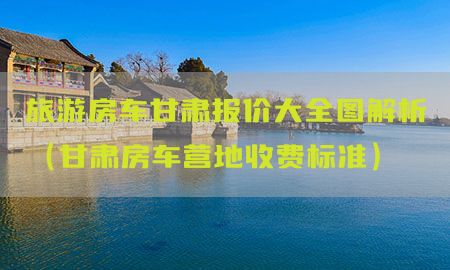 旅游房车甘肃报价大全图解析（甘肃房车营地收费标准）