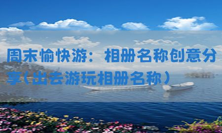 周末愉快游：相册名称创意分享（出去游玩相册名称）