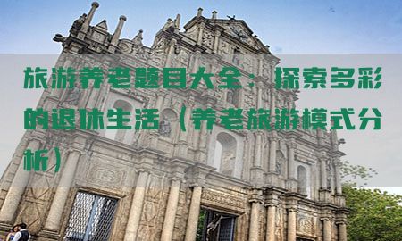 旅游养老题目大全：探索多彩的退休生活（养老旅游模式分析）