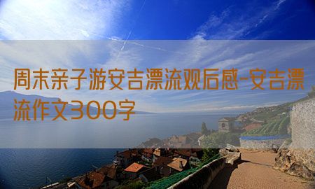 周末亲子游安吉漂流观后感-安吉漂流作文300字