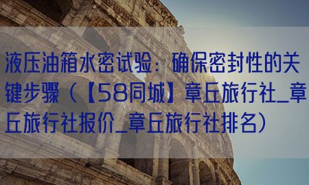 液压油箱水密试验：确保密封性的关键步骤（【58同城】章丘旅行社_章丘旅行社报价_章丘旅行社排名）