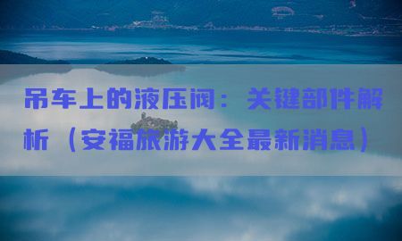 吊车上的液压阀：关键部件解析（安福旅游大全最新消息）