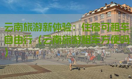 云南旅游新体验：住宿可租车自由行（云南旅游租车方便吗）