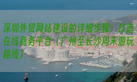 深圳外贸网站建设的详细步骤：打造在线商务平台（广州至长沙周末游玩路线）