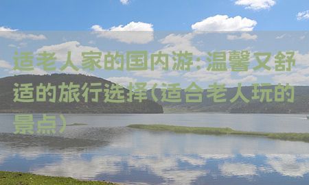 适老人家的国内游：温馨又舒适的旅行选择（适合老人玩的景点）