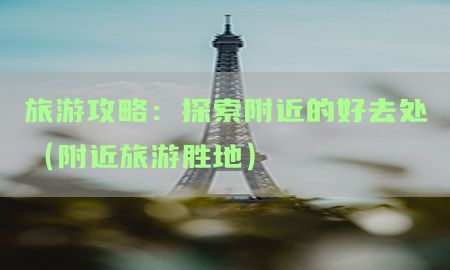 旅游攻略：探索附近的好去处（附近旅游胜地）