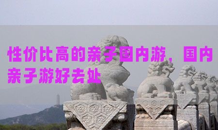 性价比高的亲子国内游，国内亲子游好去处