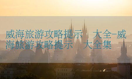 威海旅游攻略提示语大全-威海旅游攻略提示语大全集