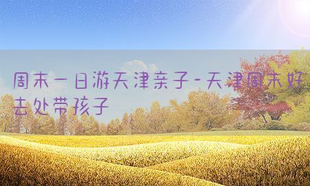 周末一日游天津亲子-天津周末好去处带孩子