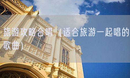 旅游攻略合唱（适合旅游一起唱的歌曲）