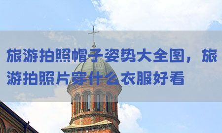 旅游拍照帽子姿势大全图，旅游拍照片穿什么衣服好看