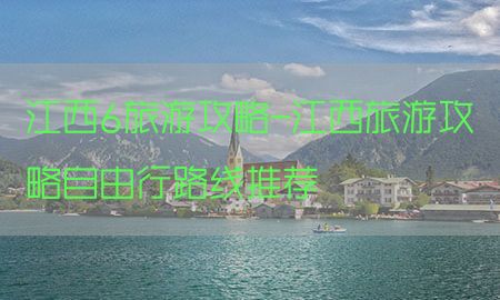 江西6旅游攻略-江西旅游攻略自由行路线推荐