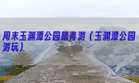 周末玉渊潭公园踏青游（玉渊潭公园游玩）