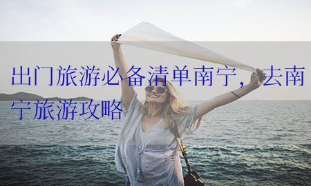 出门旅游必备清单南宁，去南宁旅游攻略